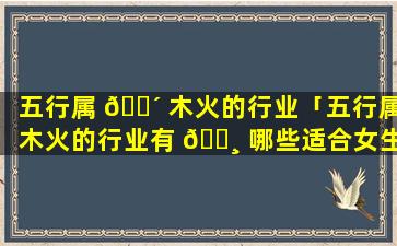 五行属 🌴 木火的行业「五行属木火的行业有 🌸 哪些适合女生去学的技术」